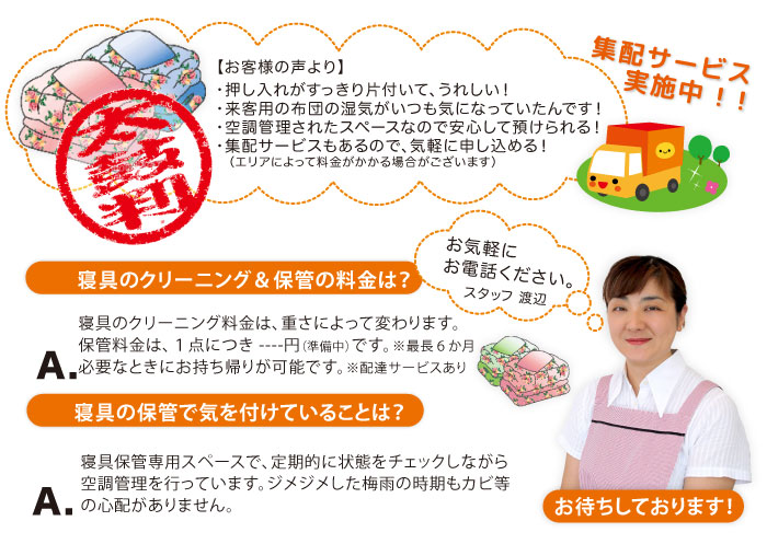 集配サービス実施中！！【お客様の声】・押入れがすっきり片付いてうれしい！など／寝具のクリーニング料金は、重さによって変わります。保管料は、１点につき１１０円（最長６か月）です。寝具保管スペースで、定期的に状態をチェックしながら空調管理を行っています。