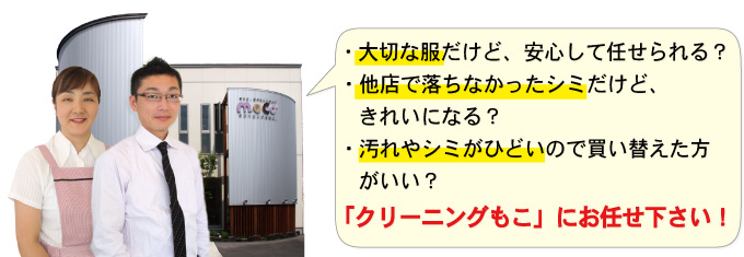  ・大切な服だけど、安心して任せられる？ ・他店で落ちなかったシミだけど、きれいになる？ ・汚れやシミがひどいので買い替えた方がいい？ 「クリーニングもこ」にお任せ下さい！